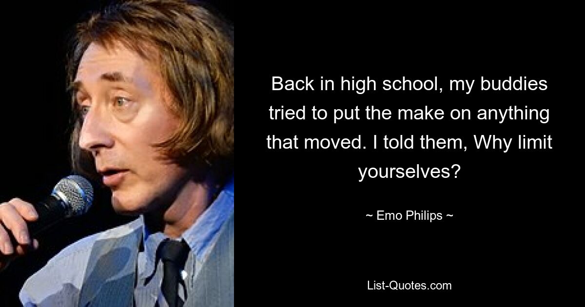 Back in high school, my buddies tried to put the make on anything that moved. I told them, Why limit yourselves? — © Emo Philips