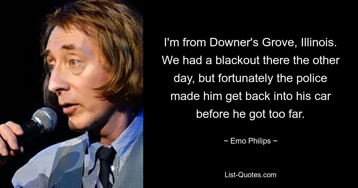 I'm from Downer's Grove, Illinois. We had a blackout there the other day, but fortunately the police made him get back into his car before he got too far. — © Emo Philips