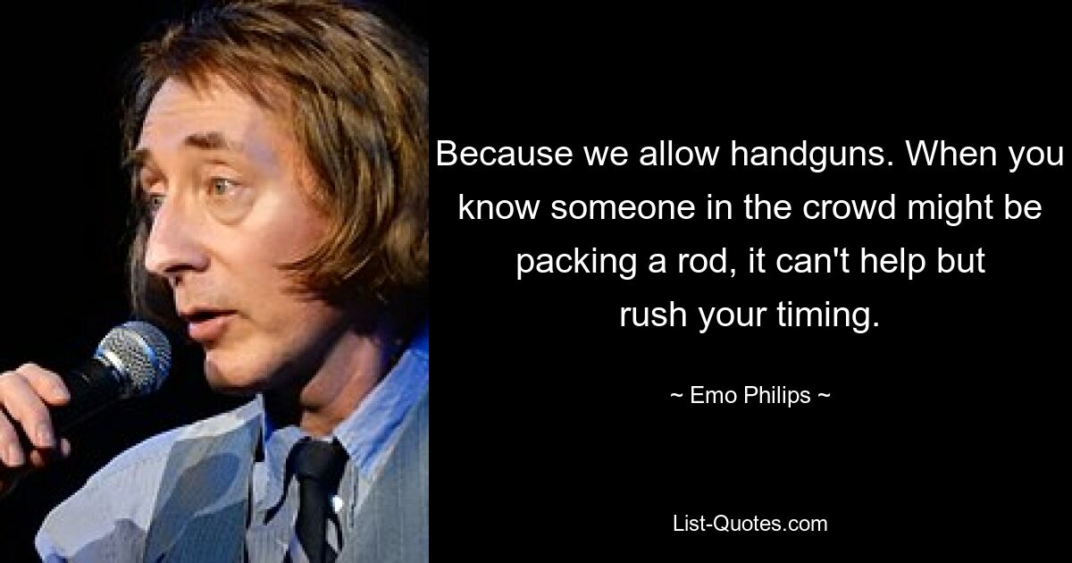 Because we allow handguns. When you know someone in the crowd might be packing a rod, it can't help but rush your timing. — © Emo Philips