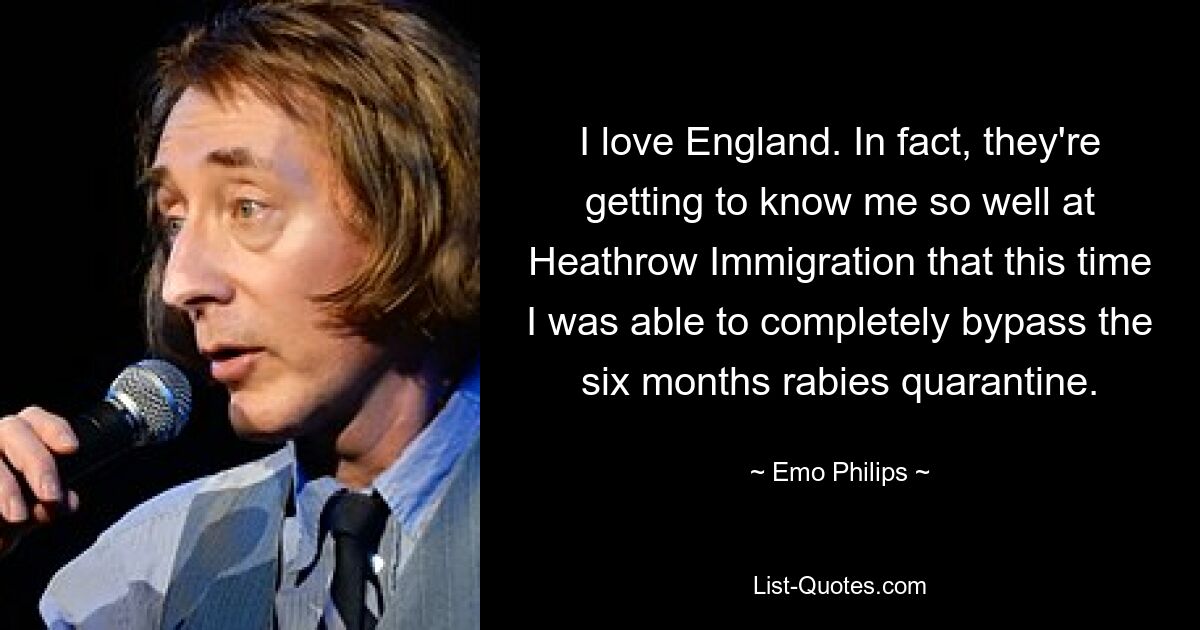 I love England. In fact, they're getting to know me so well at Heathrow Immigration that this time I was able to completely bypass the six months rabies quarantine. — © Emo Philips