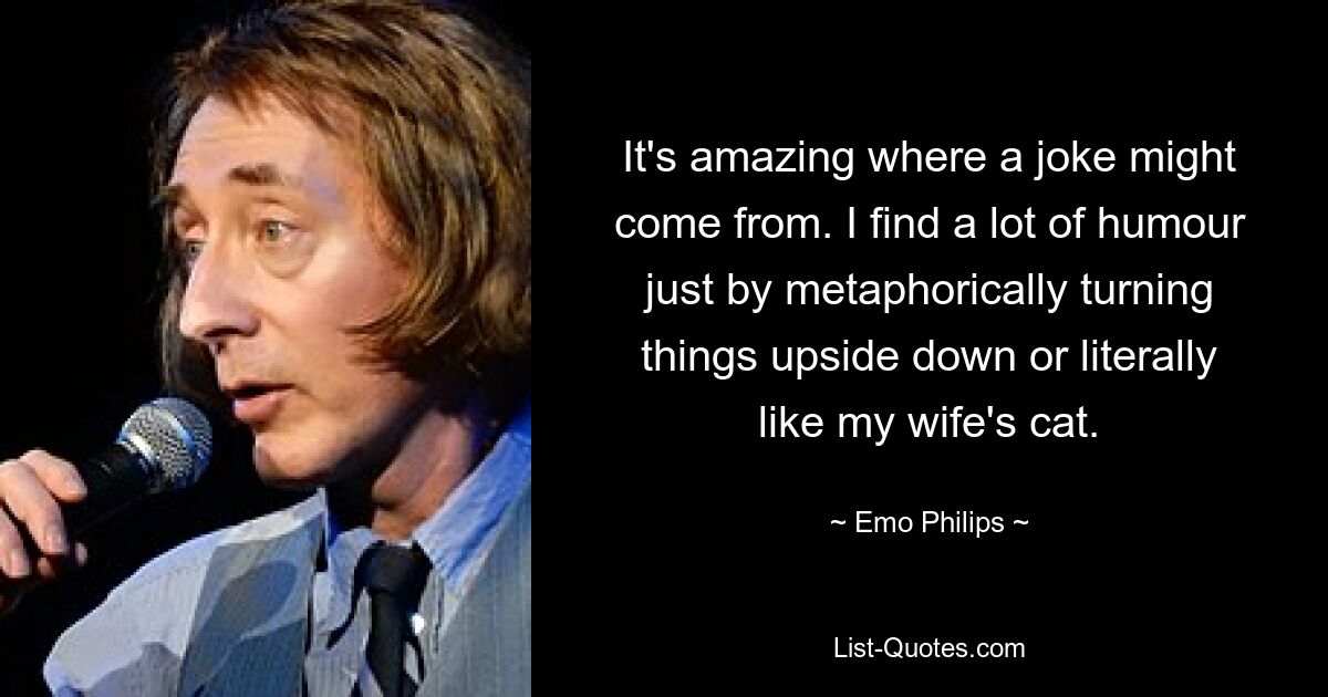 It's amazing where a joke might come from. I find a lot of humour just by metaphorically turning things upside down or literally like my wife's cat. — © Emo Philips