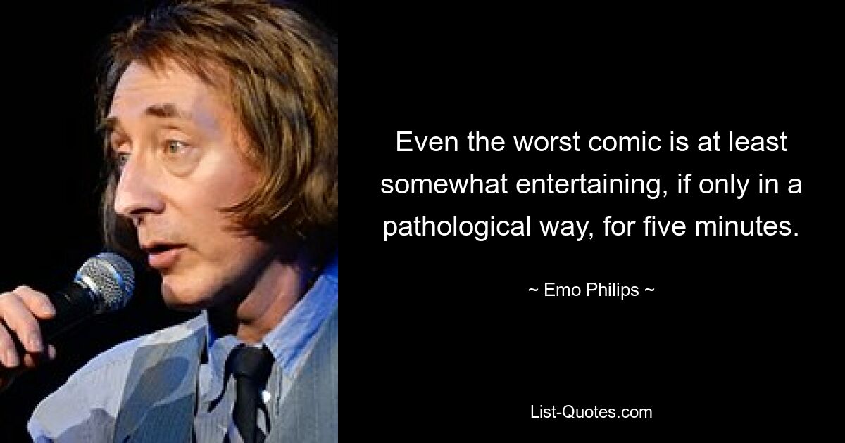 Even the worst comic is at least somewhat entertaining, if only in a pathological way, for five minutes. — © Emo Philips