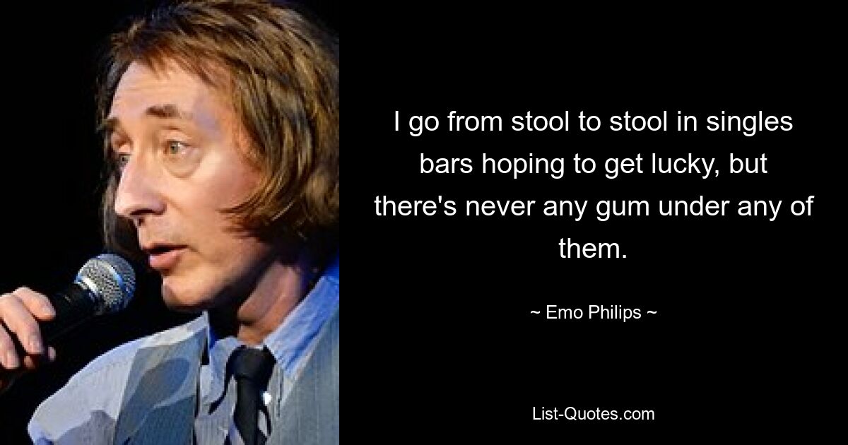 I go from stool to stool in singles bars hoping to get lucky, but there's never any gum under any of them. — © Emo Philips