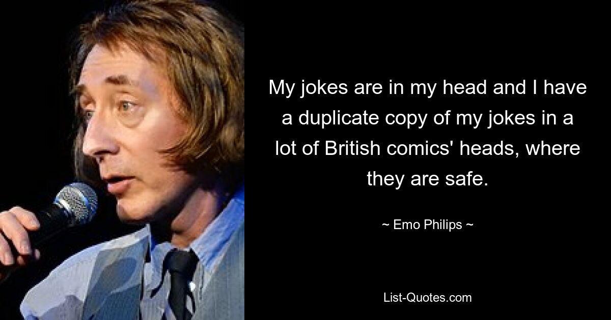 My jokes are in my head and I have a duplicate copy of my jokes in a lot of British comics' heads, where they are safe. — © Emo Philips