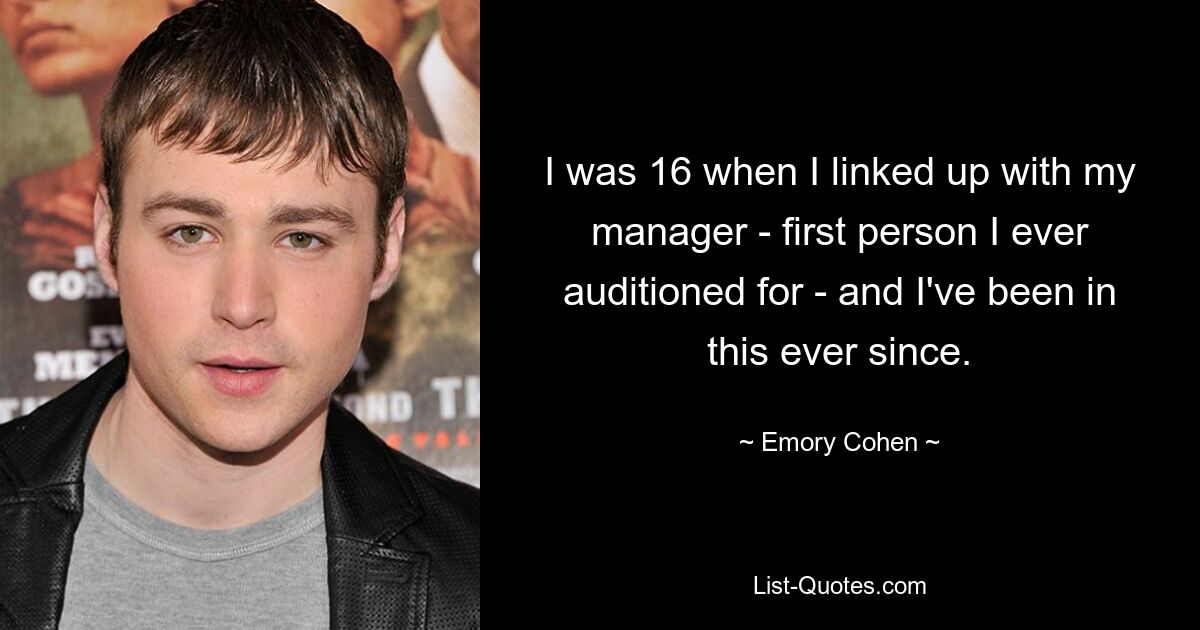 I was 16 when I linked up with my manager - first person I ever auditioned for - and I've been in this ever since. — © Emory Cohen