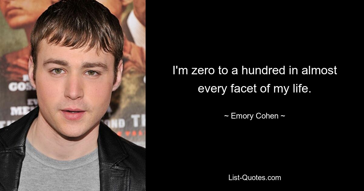 I'm zero to a hundred in almost every facet of my life. — © Emory Cohen