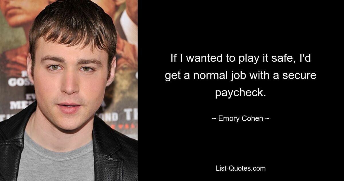 If I wanted to play it safe, I'd get a normal job with a secure paycheck. — © Emory Cohen