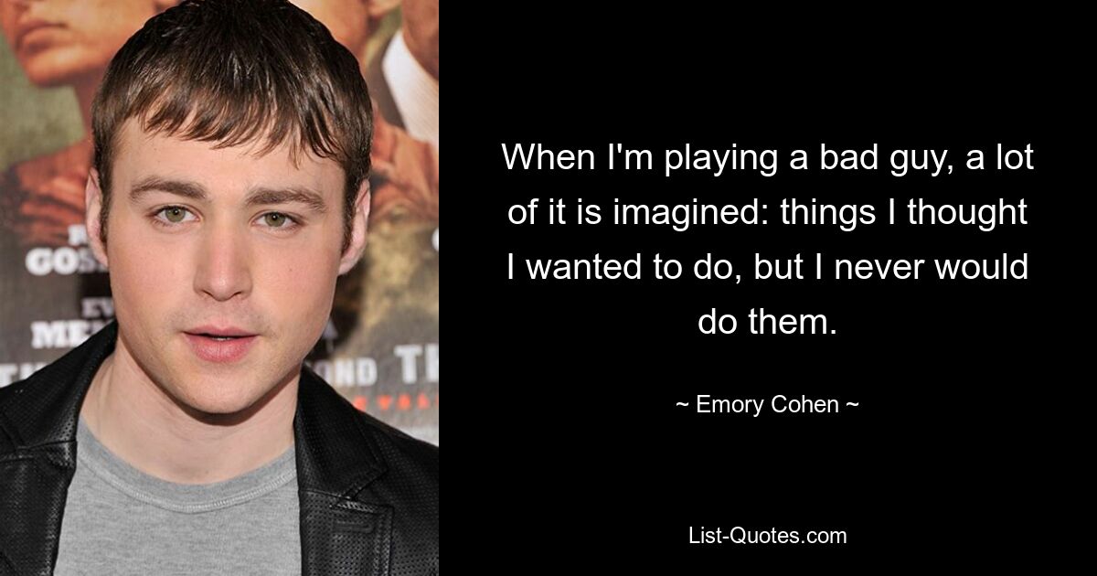 When I'm playing a bad guy, a lot of it is imagined: things I thought I wanted to do, but I never would do them. — © Emory Cohen