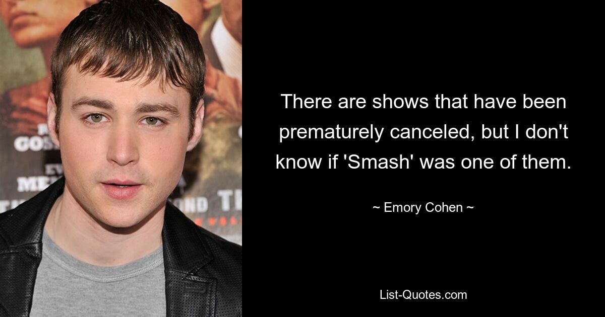 There are shows that have been prematurely canceled, but I don't know if 'Smash' was one of them. — © Emory Cohen