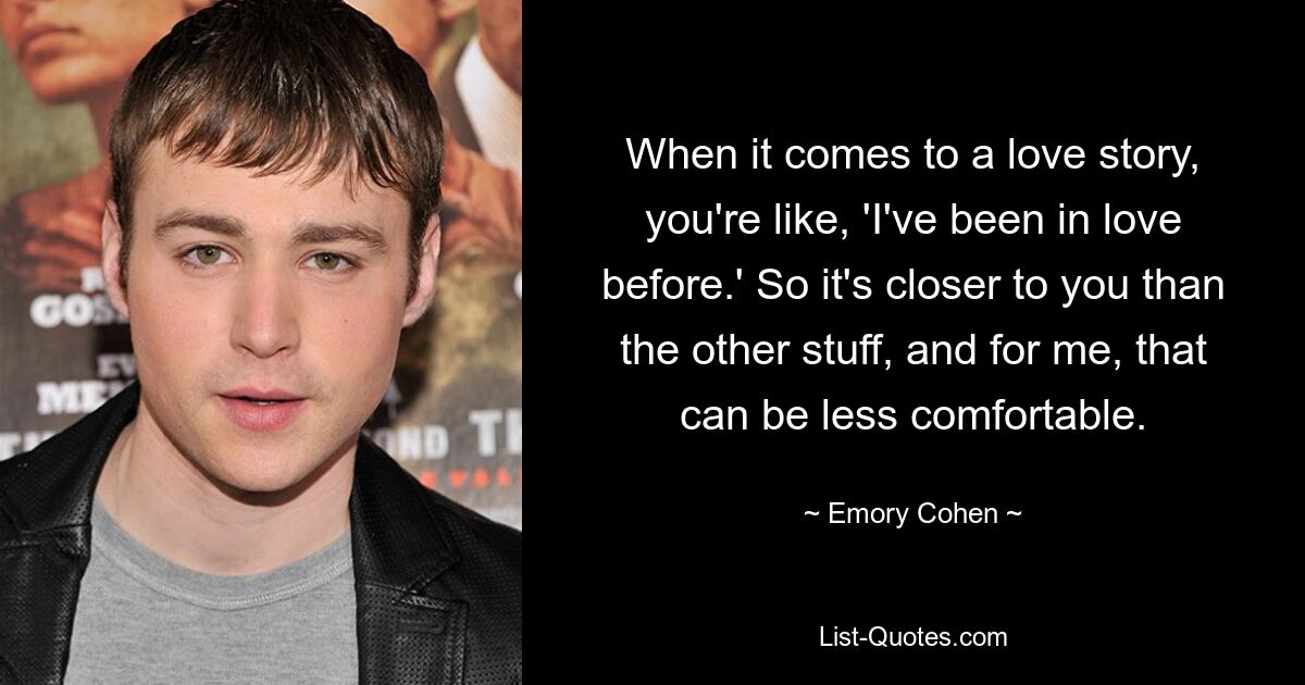 When it comes to a love story, you're like, 'I've been in love before.' So it's closer to you than the other stuff, and for me, that can be less comfortable. — © Emory Cohen