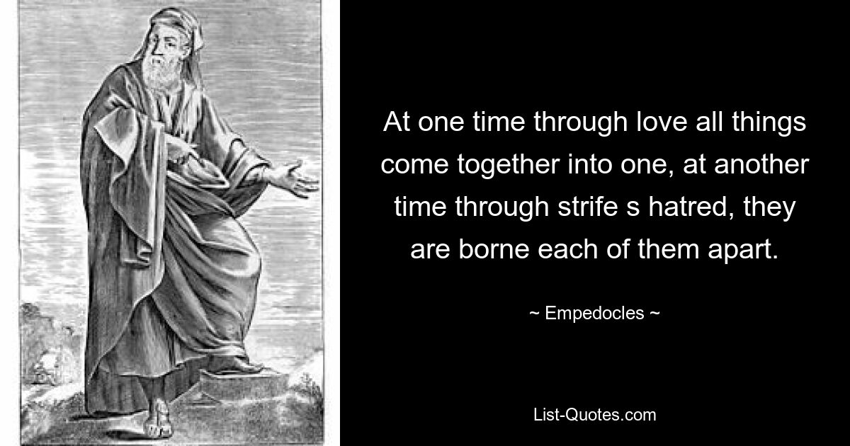 At one time through love all things come together into one, at another time through strife s hatred, they are borne each of them apart. — © Empedocles