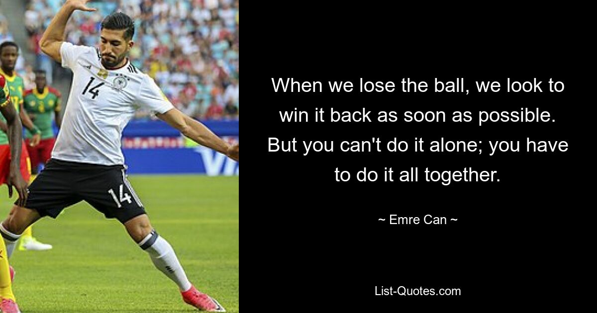 When we lose the ball, we look to win it back as soon as possible. But you can't do it alone; you have to do it all together. — © Emre Can