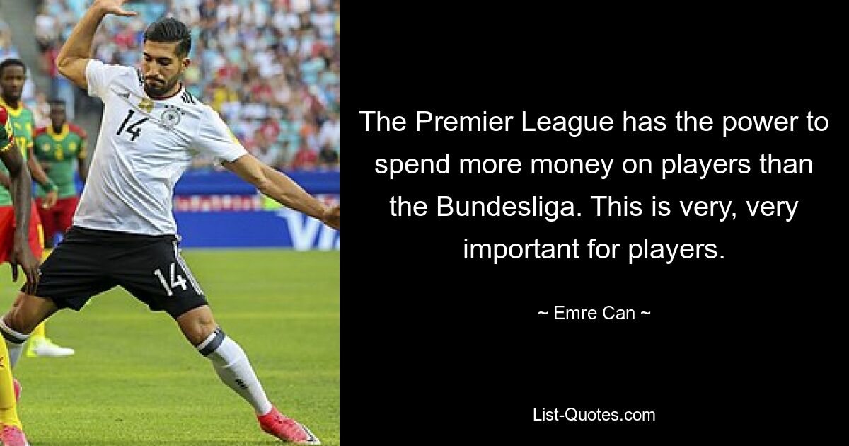 The Premier League has the power to spend more money on players than the Bundesliga. This is very, very important for players. — © Emre Can