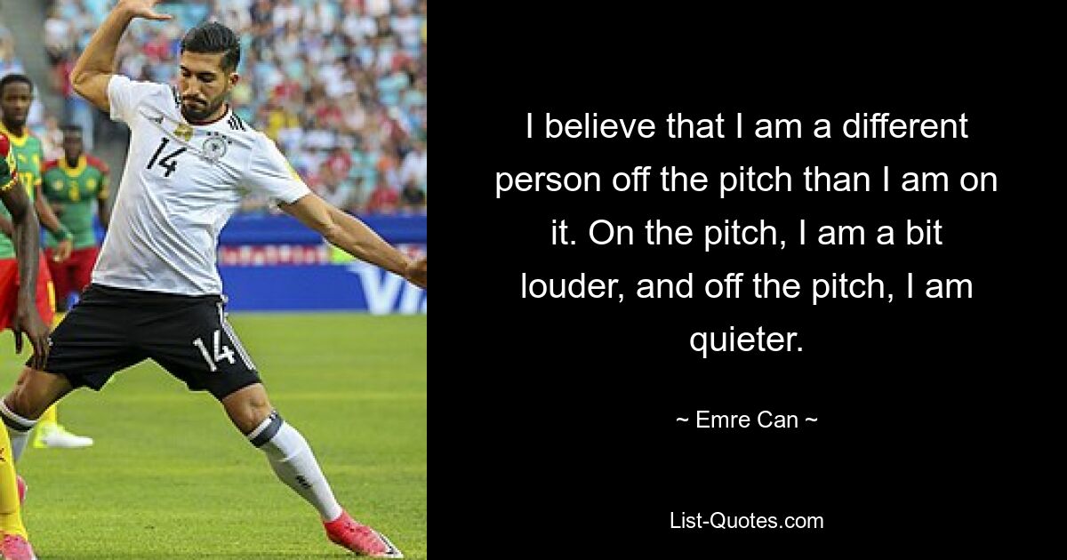 I believe that I am a different person off the pitch than I am on it. On the pitch, I am a bit louder, and off the pitch, I am quieter. — © Emre Can