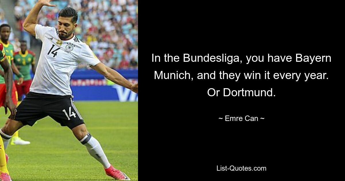 In the Bundesliga, you have Bayern Munich, and they win it every year. Or Dortmund. — © Emre Can