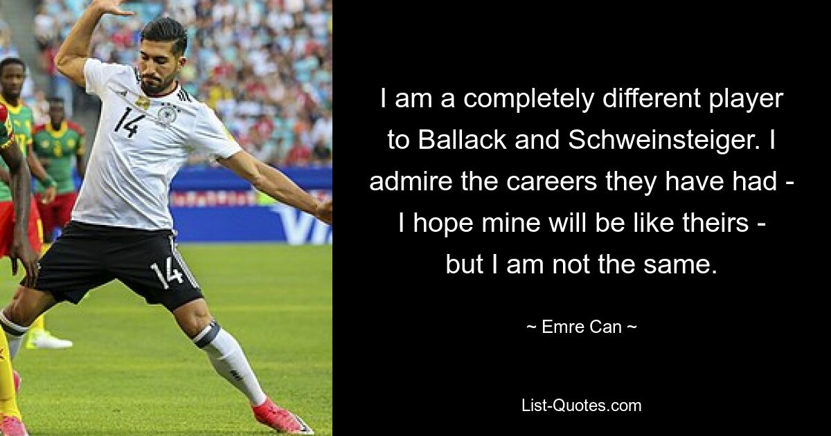 I am a completely different player to Ballack and Schweinsteiger. I admire the careers they have had - I hope mine will be like theirs - but I am not the same. — © Emre Can