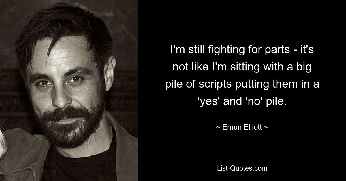 I'm still fighting for parts - it's not like I'm sitting with a big pile of scripts putting them in a 'yes' and 'no' pile. — © Emun Elliott