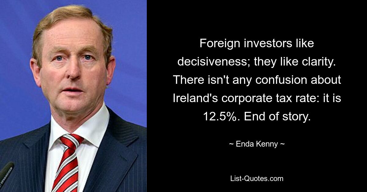 Foreign investors like decisiveness; they like clarity. There isn't any confusion about Ireland's corporate tax rate: it is 12.5%. End of story. — © Enda Kenny