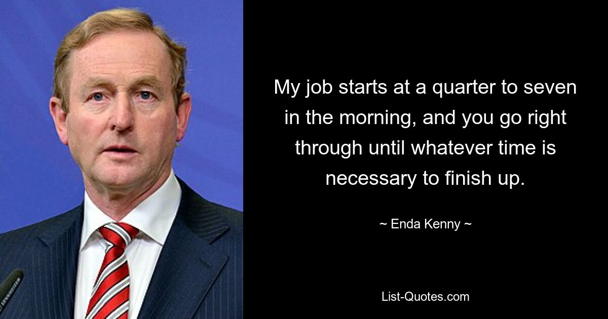 My job starts at a quarter to seven in the morning, and you go right through until whatever time is necessary to finish up. — © Enda Kenny