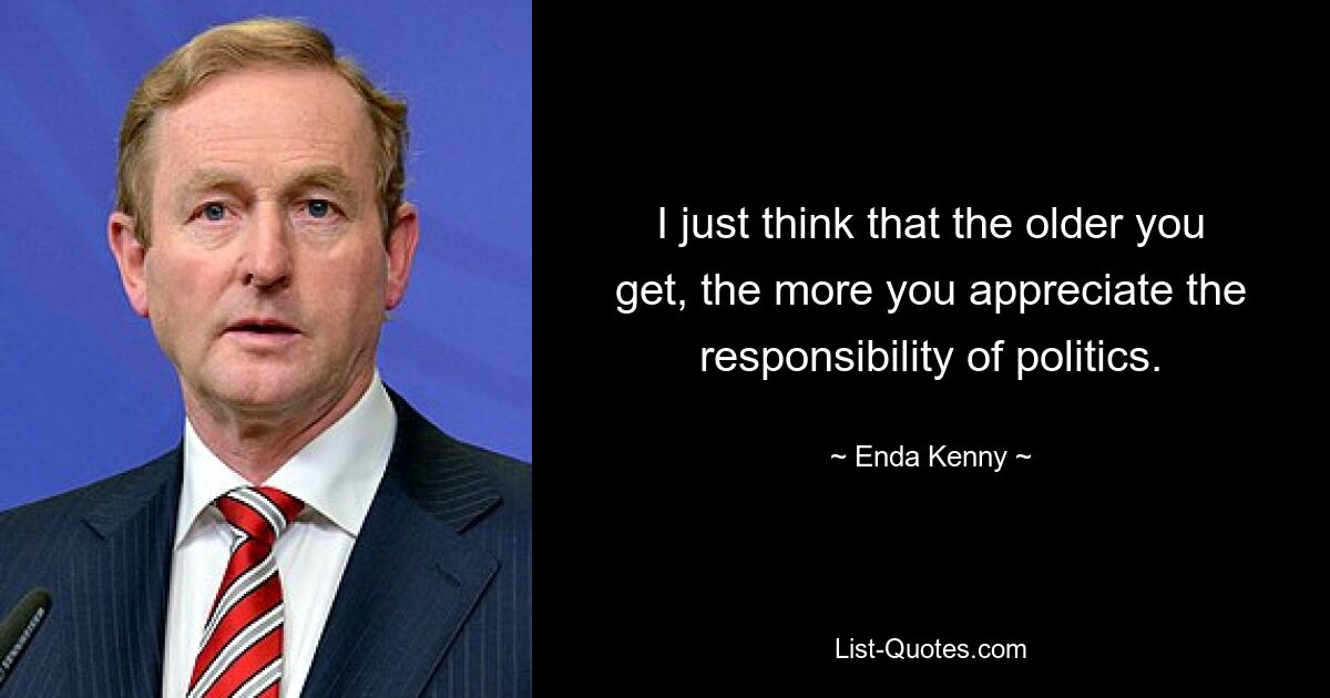 I just think that the older you get, the more you appreciate the responsibility of politics. — © Enda Kenny