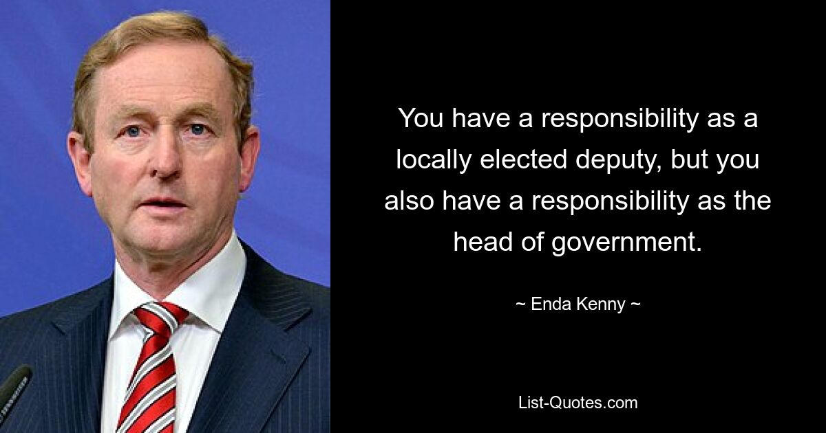 You have a responsibility as a locally elected deputy, but you also have a responsibility as the head of government. — © Enda Kenny