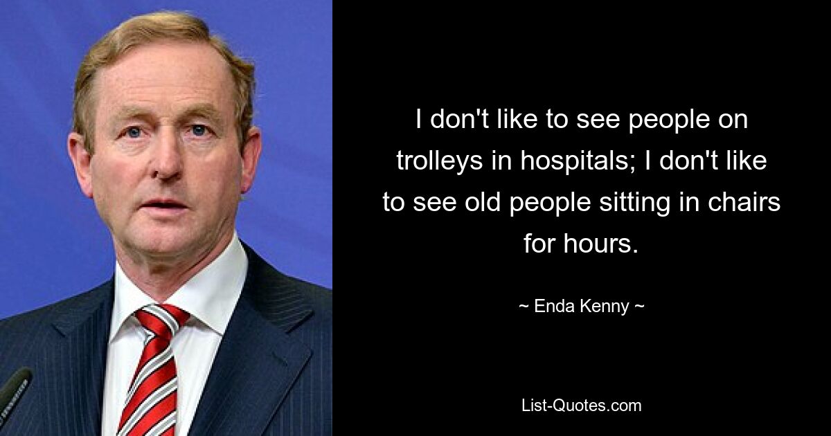 I don't like to see people on trolleys in hospitals; I don't like to see old people sitting in chairs for hours. — © Enda Kenny