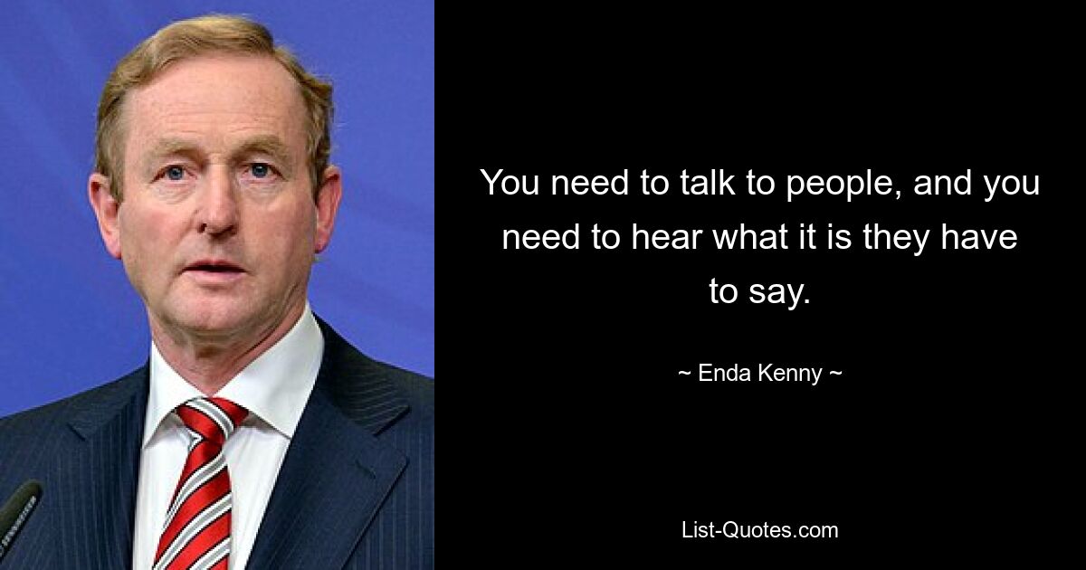 You need to talk to people, and you need to hear what it is they have to say. — © Enda Kenny