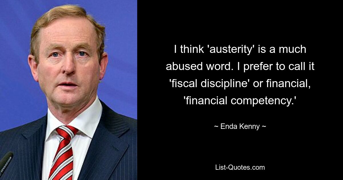 I think 'austerity' is a much abused word. I prefer to call it 'fiscal discipline' or financial, 'financial competency.' — © Enda Kenny