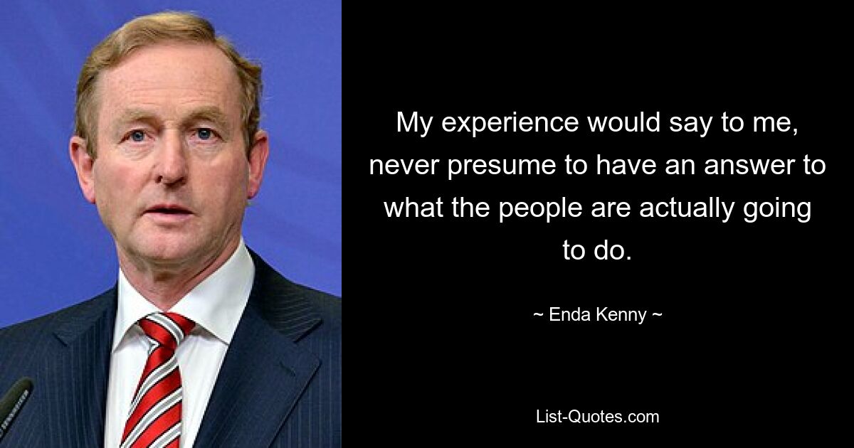 My experience would say to me, never presume to have an answer to what the people are actually going to do. — © Enda Kenny