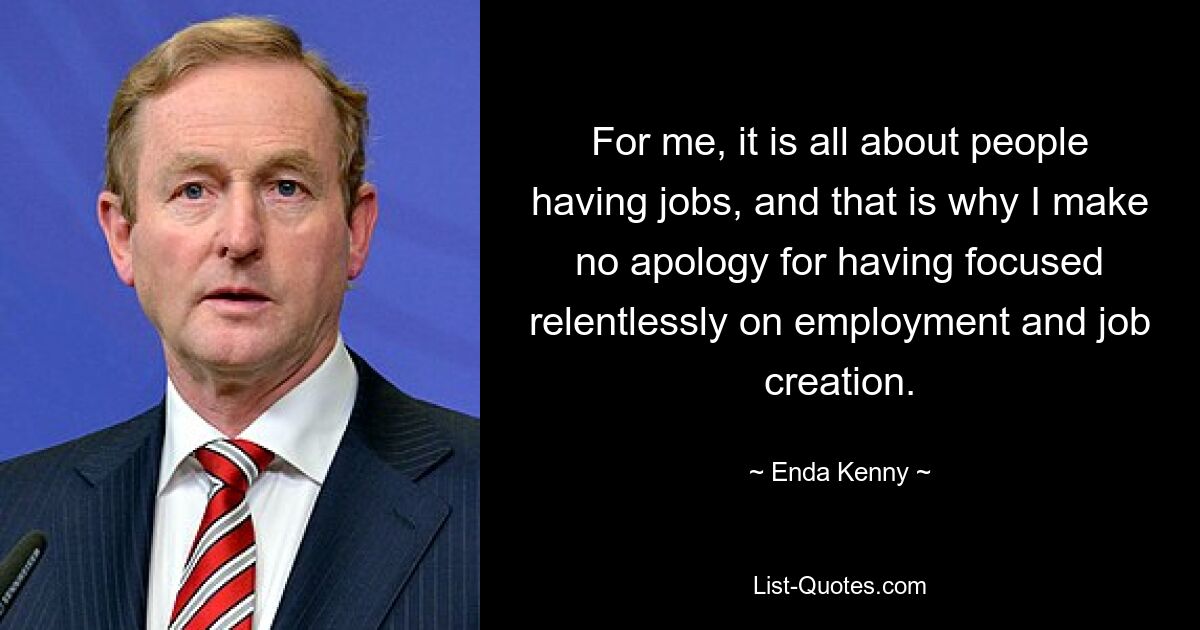 For me, it is all about people having jobs, and that is why I make no apology for having focused relentlessly on employment and job creation. — © Enda Kenny