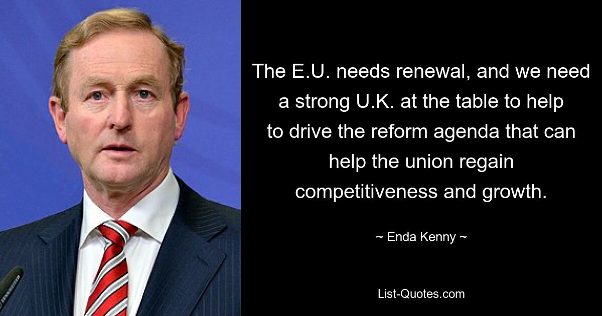 The E.U. needs renewal, and we need a strong U.K. at the table to help to drive the reform agenda that can help the union regain competitiveness and growth. — © Enda Kenny