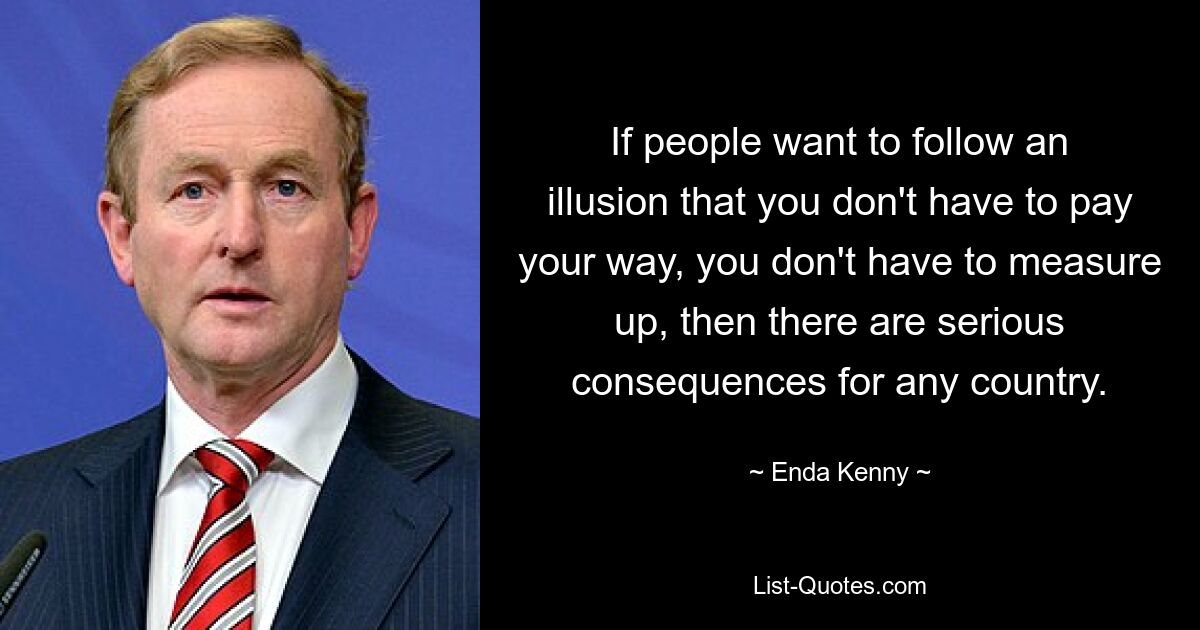 If people want to follow an illusion that you don't have to pay your way, you don't have to measure up, then there are serious consequences for any country. — © Enda Kenny