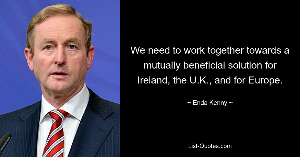 We need to work together towards a mutually beneficial solution for Ireland, the U.K., and for Europe. — © Enda Kenny