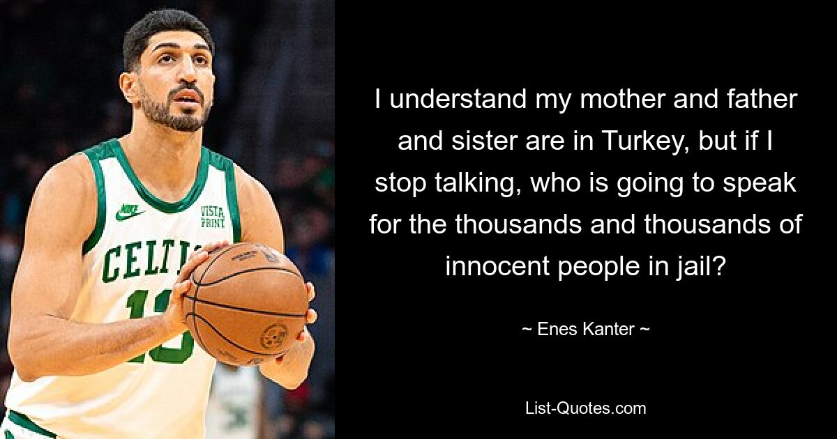 I understand my mother and father and sister are in Turkey, but if I stop talking, who is going to speak for the thousands and thousands of innocent people in jail? — © Enes Kanter