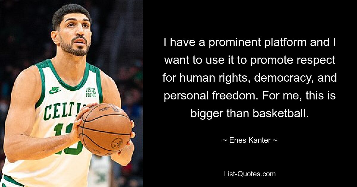 I have a prominent platform and I want to use it to promote respect for human rights, democracy, and personal freedom. For me, this is bigger than basketball. — © Enes Kanter