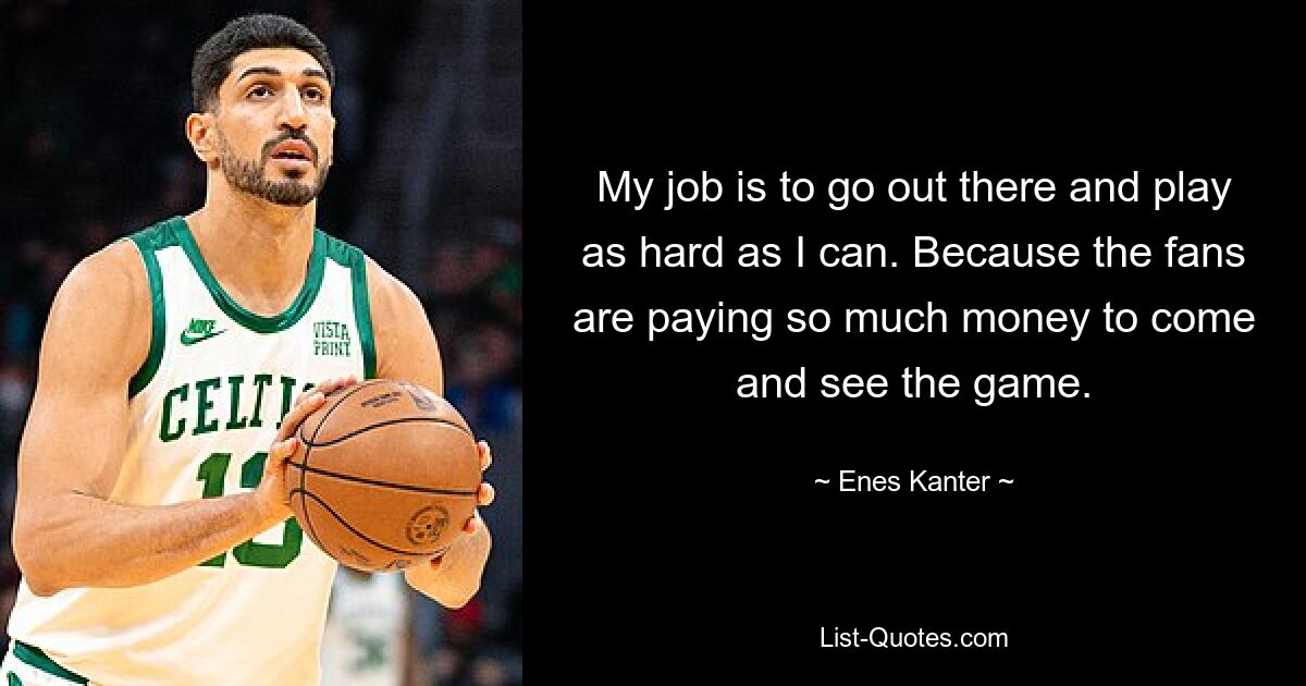 My job is to go out there and play as hard as I can. Because the fans are paying so much money to come and see the game. — © Enes Kanter