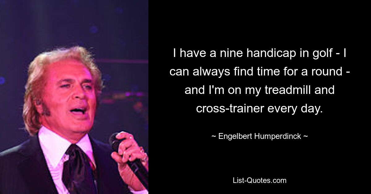 I have a nine handicap in golf - I can always find time for a round - and I'm on my treadmill and cross-trainer every day. — © Engelbert Humperdinck