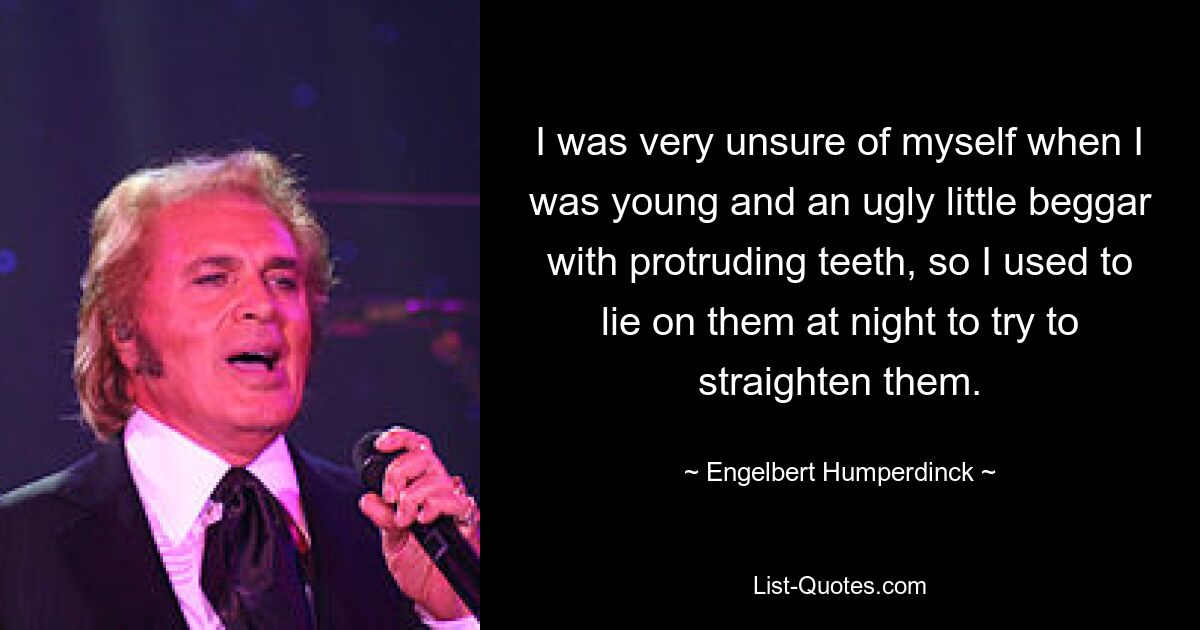 I was very unsure of myself when I was young and an ugly little beggar with protruding teeth, so I used to lie on them at night to try to straighten them. — © Engelbert Humperdinck