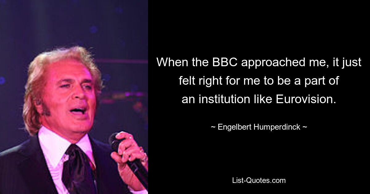 When the BBC approached me, it just felt right for me to be a part of an institution like Eurovision. — © Engelbert Humperdinck