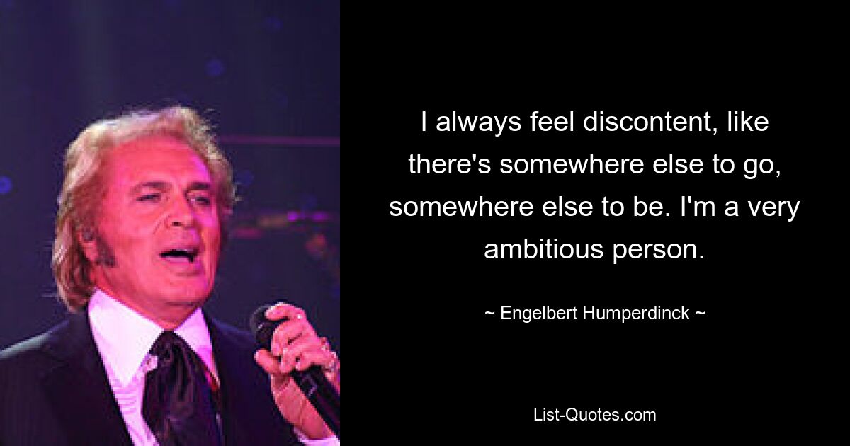 I always feel discontent, like there's somewhere else to go, somewhere else to be. I'm a very ambitious person. — © Engelbert Humperdinck