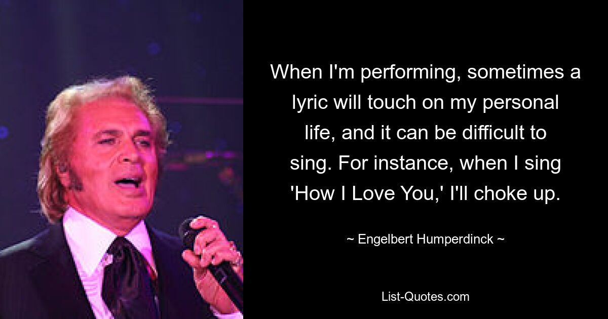 When I'm performing, sometimes a lyric will touch on my personal life, and it can be difficult to sing. For instance, when I sing 'How I Love You,' I'll choke up. — © Engelbert Humperdinck