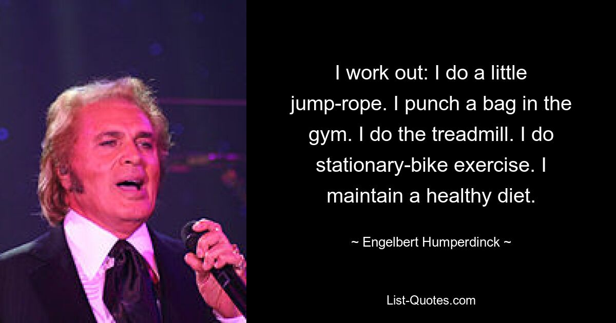 I work out: I do a little jump-rope. I punch a bag in the gym. I do the treadmill. I do stationary-bike exercise. I maintain a healthy diet. — © Engelbert Humperdinck