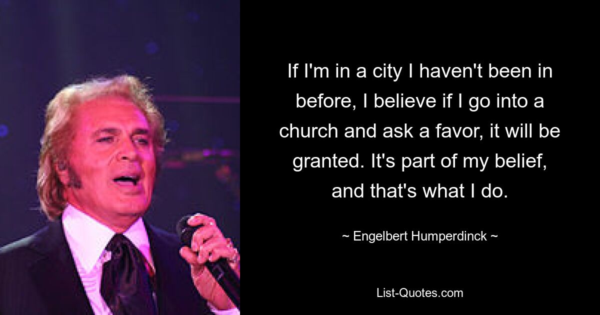 If I'm in a city I haven't been in before, I believe if I go into a church and ask a favor, it will be granted. It's part of my belief, and that's what I do. — © Engelbert Humperdinck