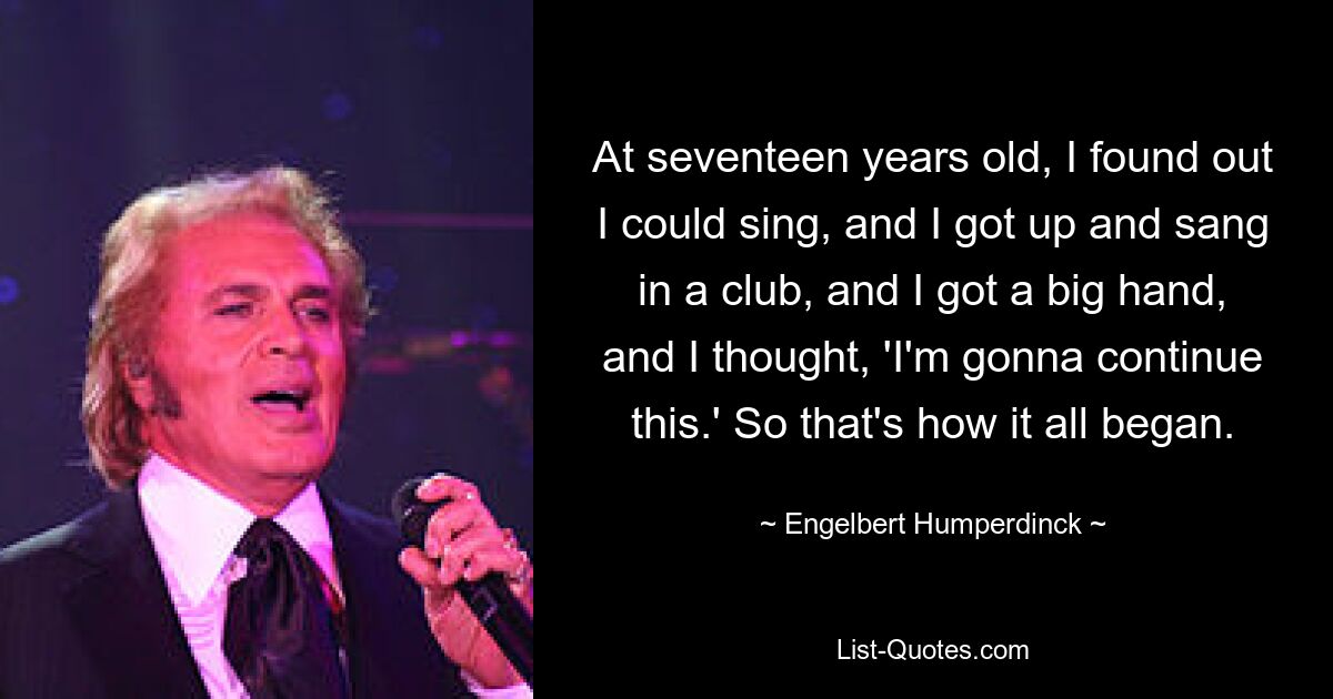 At seventeen years old, I found out I could sing, and I got up and sang in a club, and I got a big hand, and I thought, 'I'm gonna continue this.' So that's how it all began. — © Engelbert Humperdinck