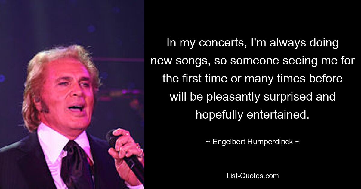 In my concerts, I'm always doing new songs, so someone seeing me for the first time or many times before will be pleasantly surprised and hopefully entertained. — © Engelbert Humperdinck