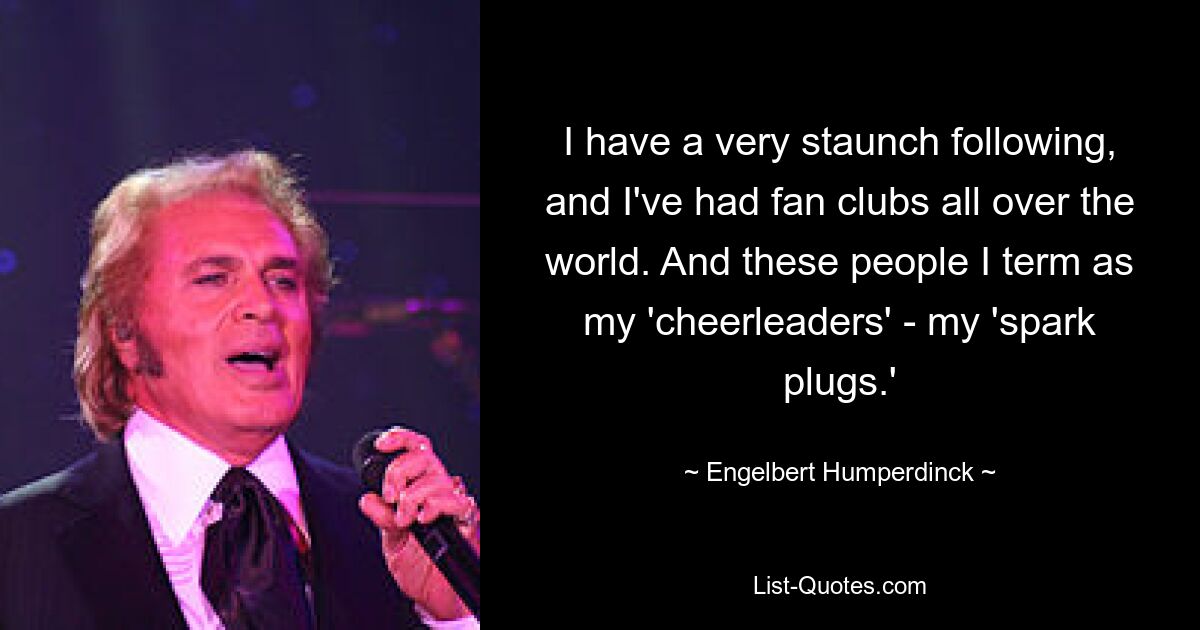 I have a very staunch following, and I've had fan clubs all over the world. And these people I term as my 'cheerleaders' - my 'spark plugs.' — © Engelbert Humperdinck