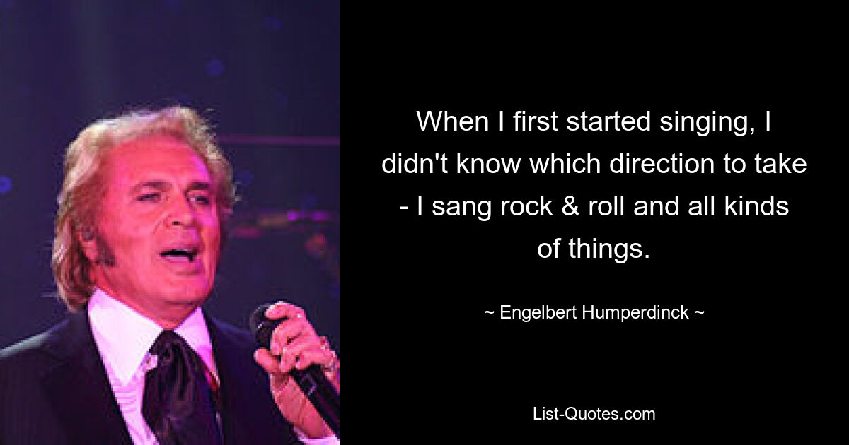 When I first started singing, I didn't know which direction to take - I sang rock & roll and all kinds of things. — © Engelbert Humperdinck