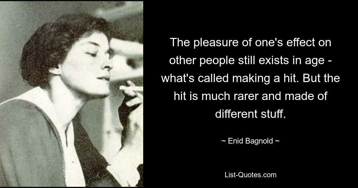 The pleasure of one's effect on other people still exists in age - what's called making a hit. But the hit is much rarer and made of different stuff. — © Enid Bagnold