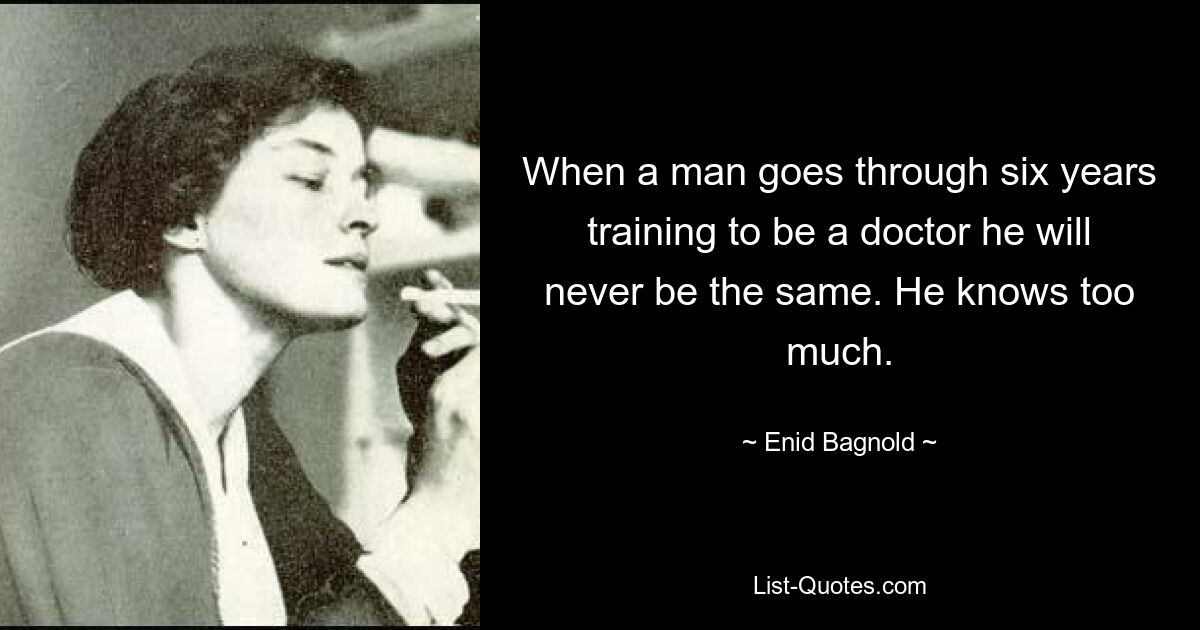 When a man goes through six years training to be a doctor he will never be the same. He knows too much. — © Enid Bagnold