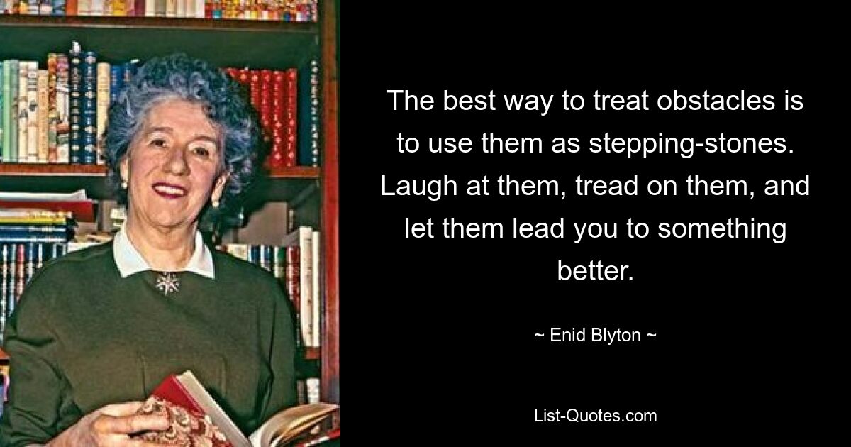 The best way to treat obstacles is to use them as stepping-stones. Laugh at them, tread on them, and let them lead you to something better. — © Enid Blyton